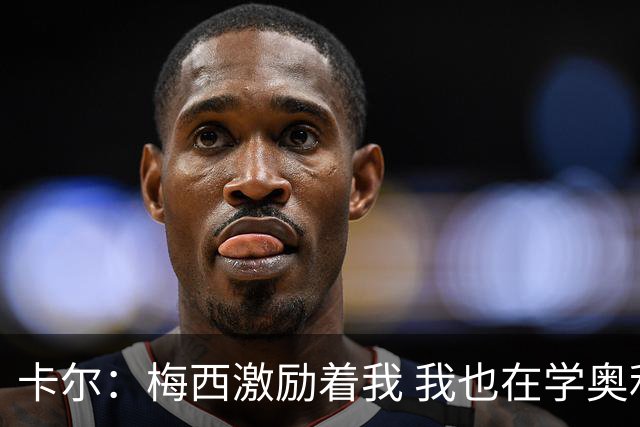 卡尔：梅西激励着我 我也在学奥利塞 现在球员不参与防守是不行的