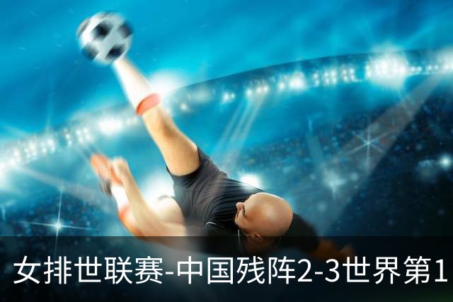 女排世联赛-中国残阵2-3世界第1 李晨瑄19分安娃冠全场