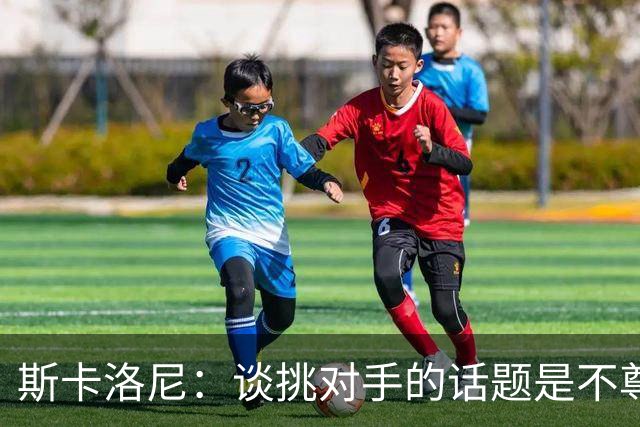 斯卡洛尼：谈挑对手的话题是不尊重 平时我习惯进球场先迈右脚