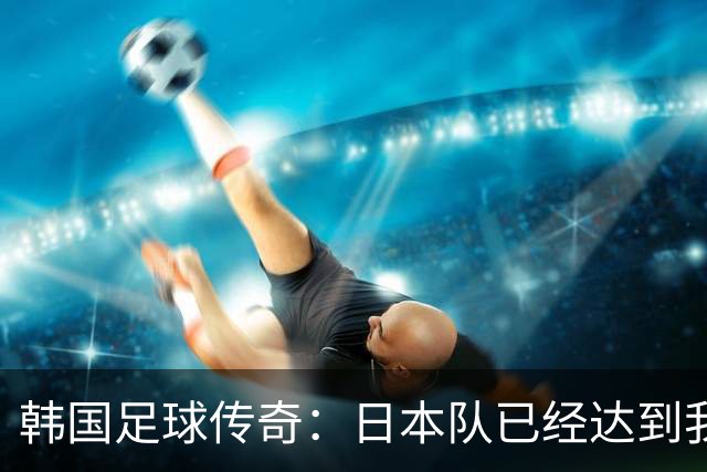 韩国足球传奇：日本队已经达到我们无法企及的水平