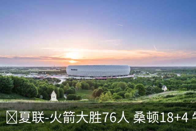 🏀夏联-火箭大胜76人 桑顿18+4 牛顿17+5 菲隆17分