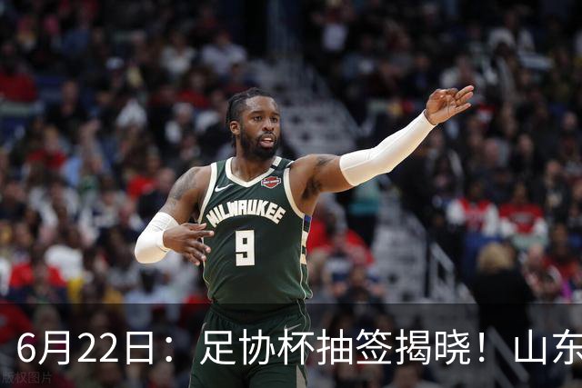 6月22日：足协杯抽签揭晓！山东泰山能否靠“神签”避开海港申花，逆袭卫冕？