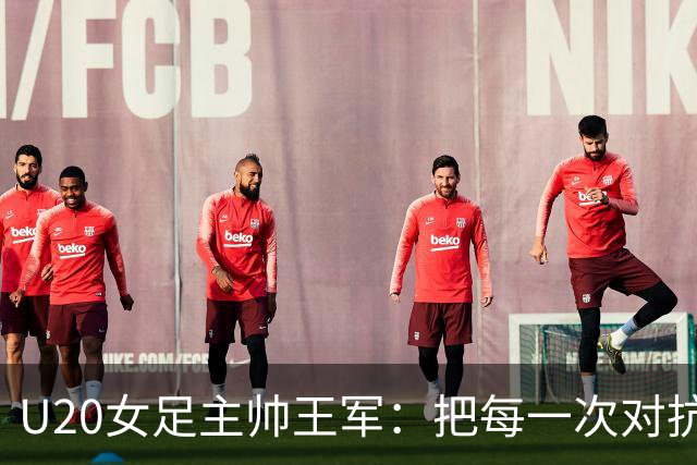 U20女足主帅王军：把每一次对抗当世界杯预演
